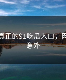 这才是真正的91吃瓜入口，网友都说意外