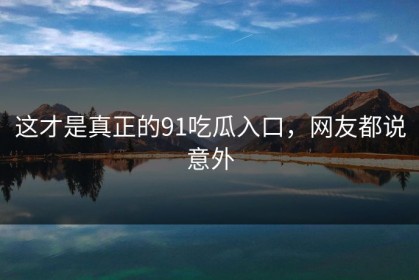 这才是真正的91吃瓜入口，网友都说意外