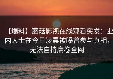 【爆料】蘑菇影视在线观看突发：业内人士在今日凌晨被曝曾参与真相，无法自持席卷全网