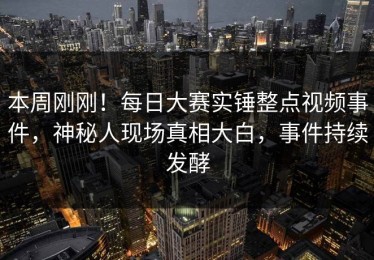 本周刚刚！每日大赛实锤整点视频事件，神秘人现场真相大白，事件持续发酵
