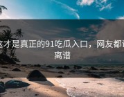 这才是真正的91吃瓜入口，网友都说离谱