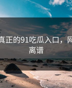 这才是真正的91吃瓜入口，网友都说离谱