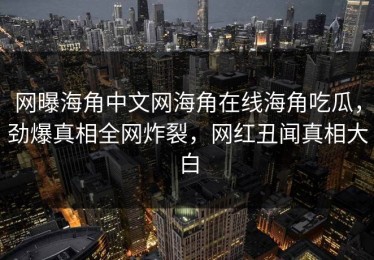 网曝海角中文网海角在线海角吃瓜，劲爆真相全网炸裂，网红丑闻真相大白