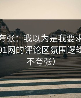 别笑我夸张：我以为是我要求高，后来才懂91网的评论区氛围逻辑（真的不夸张）