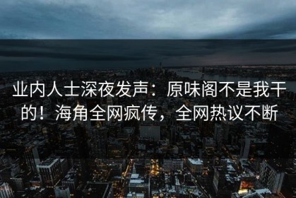 业内人士深夜发声：原味阁不是我干的！海角全网疯传，全网热议不断