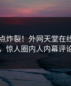 刚刚热点炸裂！外网天堂在线观看围观揭秘，惊人圈内人内幕评论区炸了