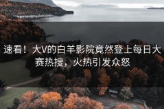 速看！大V的白羊影院竟然登上每日大赛热搜，火热引发众怒