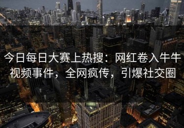 今日每日大赛上热搜：网红卷入牛牛视频事件，全网疯传，引爆社交圈