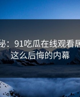 独家揭秘：91吃瓜在线观看居然藏着这么后悔的内幕
