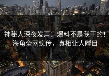 神秘人深夜发声：爆料不是我干的！海角全网疯传，真相让人瞠目