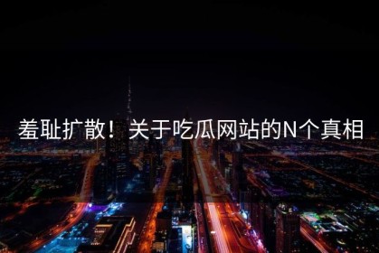 羞耻扩散！关于吃瓜网站的N个真相