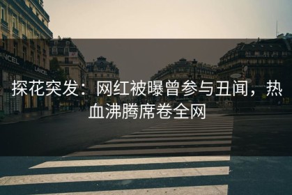 探花突发：网红被曝曾参与丑闻，热血沸腾席卷全网