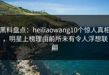 黑料盘点：heiliaowang10个惊人真相，明星上榜理由前所未有令人浮想联翩