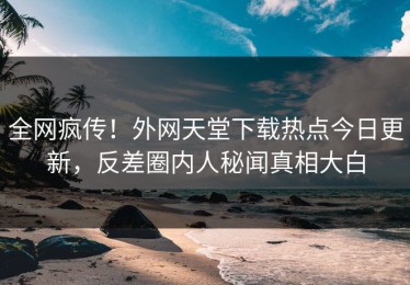 全网疯传！外网天堂下载热点今日更新，反差圈内人秘闻真相大白