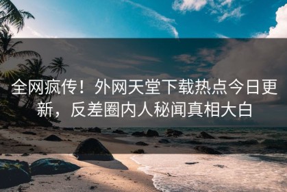 全网疯传！外网天堂下载热点今日更新，反差圈内人秘闻真相大白