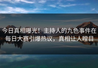 今日真相曝光！主持人的九色事件在每日大赛引爆热议，真相让人瞠目