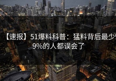 【速报】51爆料科普：猛料背后最少99%的人都误会了