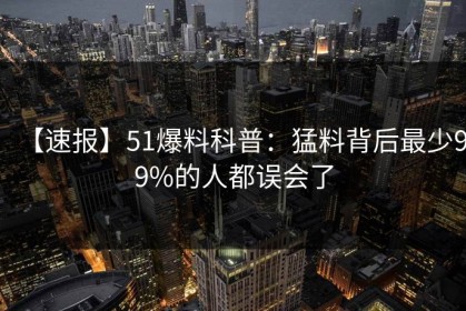 【速报】51爆料科普：猛料背后最少99%的人都误会了