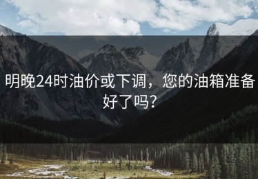 明晚24时油价或下调，您的油箱准备好了吗？