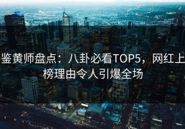 鉴黄师盘点：八卦必看TOP5，网红上榜理由令人引爆全场