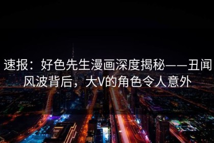 速报：好色先生漫画深度揭秘——丑闻风波背后，大V的角色令人意外
