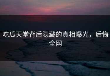 吃瓜天堂背后隐藏的真相曝光，后悔全网