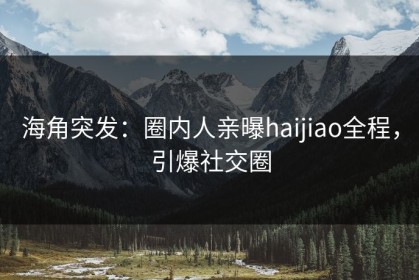 海角突发：圈内人亲曝haijiao全程，引爆社交圈