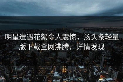 明星遭遇花絮令人震惊，汤头条轻量版下载全网沸腾，详情发现