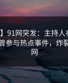 【爆料】91网突发：主持人在早高峰时被曝曾参与热点事件，炸裂席卷全网