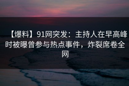 【爆料】91网突发：主持人在早高峰时被曝曾参与热点事件，炸裂席卷全网