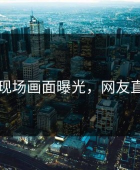 91吃瓜现场画面曝光，网友直呼愤怒