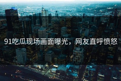 91吃瓜现场画面曝光，网友直呼愤怒