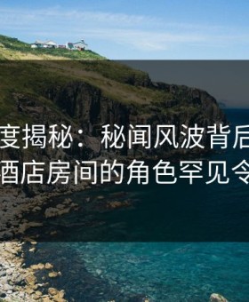 黑料深度揭秘：秘闻风波背后，业内人士在酒店房间的角色罕见令人意外