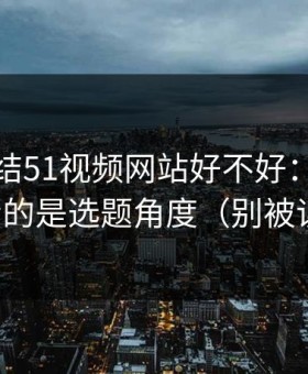 别再纠结51视频网站好不好：你真正要看的是选题角度（别被误导）