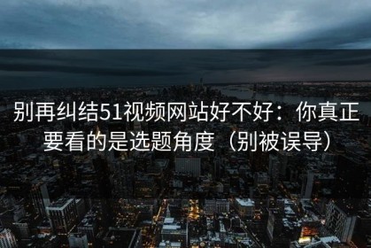 别再纠结51视频网站好不好：你真正要看的是选题角度（别被误导）