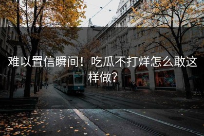 难以置信瞬间！吃瓜不打烊怎么敢这样做？