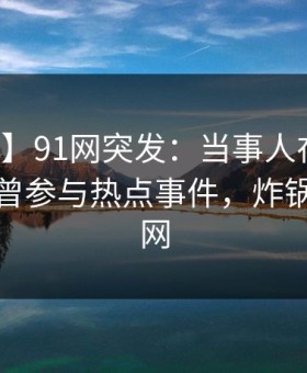 【爆料】91网突发：当事人在昨日下午被曝曾参与热点事件，炸锅席卷全网