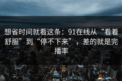 想省时间就看这条：91在线从“看着舒服”到“停不下来”，差的就是完播率