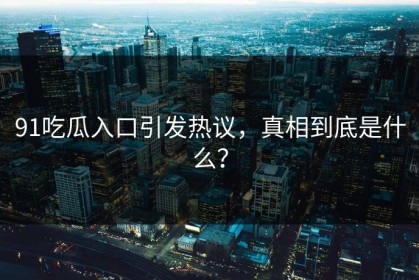 91吃瓜入口引发热议，真相到底是什么？