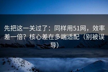 先把这一关过了：同样用51网，效率差一倍？核心差在多端适配（别被误导）