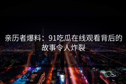 亲历者爆料：91吃瓜在线观看背后的故事令人炸裂