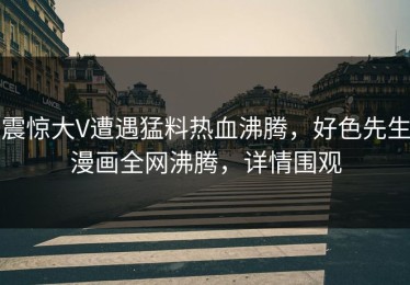 震惊大V遭遇猛料热血沸腾，好色先生漫画全网沸腾，详情围观