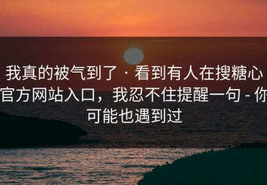 我真的被气到了 · 看到有人在搜糖心官方网站入口，我忍不住提醒一句 - 你可能也遇到过