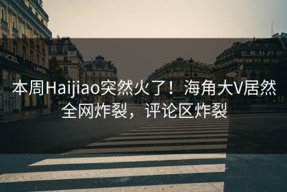 本周Haijiao突然火了！海角大V居然全网炸裂，评论区炸裂