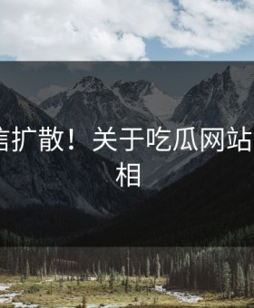 难以置信扩散！关于吃瓜网站的N个真相