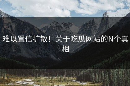 难以置信扩散！关于吃瓜网站的N个真相