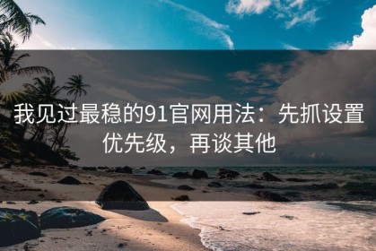 我见过最稳的91官网用法：先抓设置优先级，再谈其他