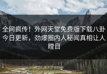 全网疯传！外网天堂免费版下载八卦今日更新，劲爆圈内人秘闻真相让人瞠目