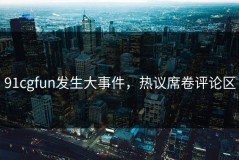 91cgfun发生大事件，热议席卷评论区