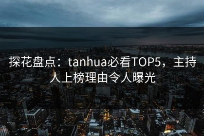 探花盘点：tanhua必看TOP5，主持人上榜理由令人曝光